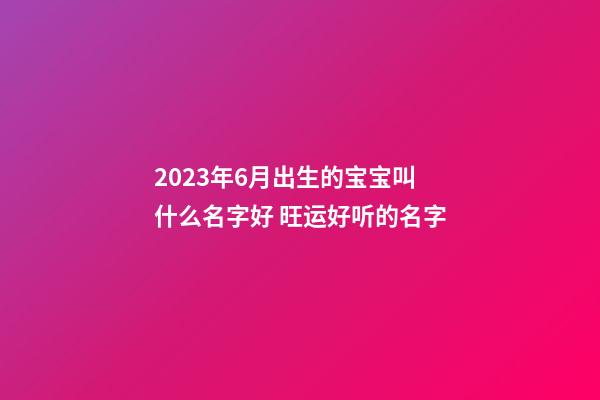 2023年6月出生的宝宝叫什么名字好 旺运好听的名字